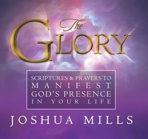 The Glory: Scriptures & Prayers to Manifest God's Presence in Your Life by Joshua Mills