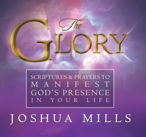 The Glory: Scriptures & Prayers to Manifest God's Presence in Your Life by Joshua Mills