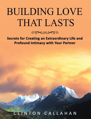 Building Love That Lasts: Secrets for Creating an Extraordinary Life and Profound Intimacy with Your Partner by Clinton Callahan