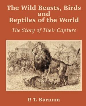 The Wild Beasts, Birds and Reptiles of the World: The Story of Their Capture by P. T. Barnum