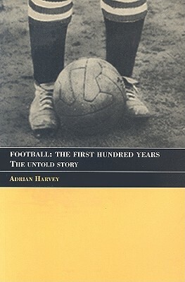 Football: The First Hundred Years: The Untold Story by Adrian Harvey