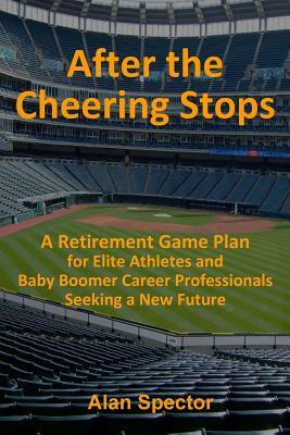 After the Cheering Stops: A Retirement Game Plan for Elite Athletes and Baby Boomer Career Professionals Seeking a New Future by Alan Spector