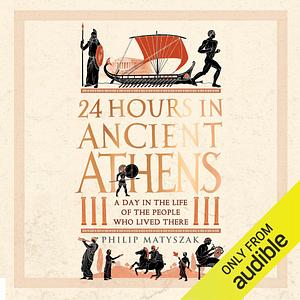 24 Hours in Ancient Athens: A Day in the Life of the People Who Lived There by Philip Matyszak