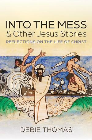 Into the Mess and Other Jesus Stories: Reflections on the Life of Christ by Debie Thomas