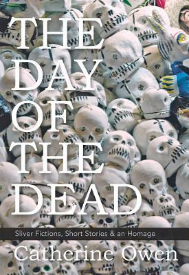 The Day of the Dead: Sliver Fictions, Short Stories & an Homage by Catherine Owen