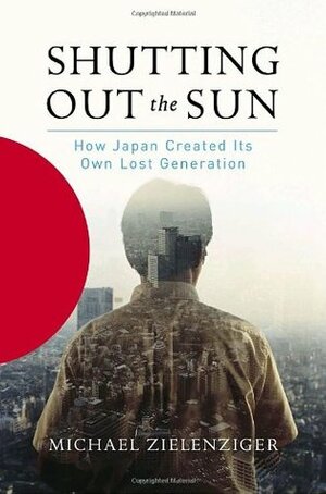 Shutting Out the Sun: How Japan Created Its Own Lost Generation by Michael Zielenziger