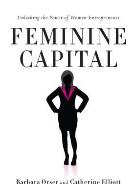 Feminine Capital: Unlocking the Power of Women Entrepreneurs by Barbara Orser, Catherine Elliott