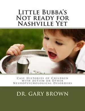 Little Bubba's Not ready for Nashville Yet: Case Histories of Children with Autism or Other Neuropsychological Disorders by Gary Brown