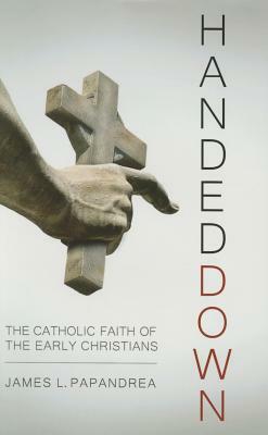 Handed Down: The Catholic Faith of the Early Christians by James L. Papandrea