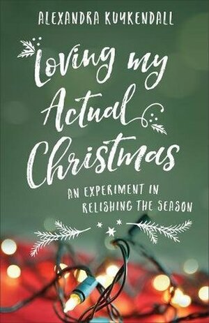 Loving My Actual Christmas: An Experiment in Relishing the Season by Alexandra Kuykendall