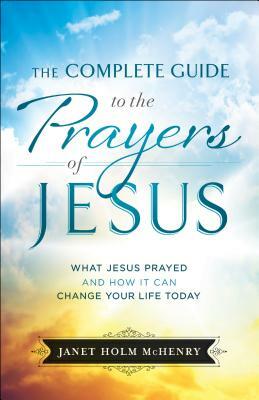 The Complete Guide to the Prayers of Jesus: What Jesus Prayed and How It Can Change Your Life Today by Janet Holm McHenry