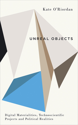 Unreal Objects: Digital Materialities, Technoscientific Projects and Political Realities by Kate O'Riordan