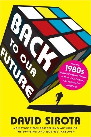 Back to Our Future: How the 1980s Explain the World We Live in Now—Our Culture, Our Politics, Our Everything by David Sirota