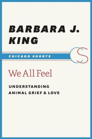 We All Feel: Understanding Animal Grief and Love (Chicago Shorts) by Barbara J. King