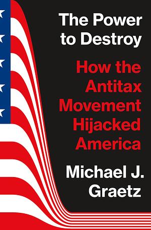 The Power to Destroy: How the Antitax Movement Hijacked America by Michael J. Graetz