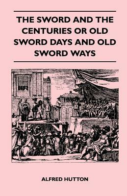 The Sword and the Centuries or Old Sword Days and Old Sword Ways - Being A Description of the Various Swords Used in Civilized Europe During the Last by Alfred Hutton