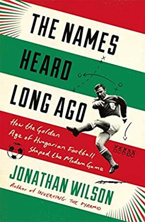 The Names Heard Long Ago: How the Golden Age of Hungarian Football Shaped the Modern Game by Jonathan Wilson