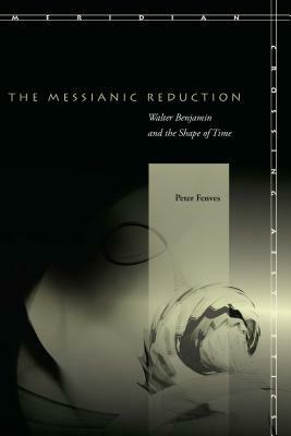 The Messianic Reduction: Walter Benjamin and the Shape of Time by Peter Fenves