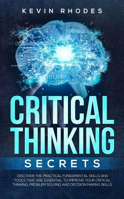 Critical Thinking Secrets: Discover the Practical Fundamental Skills and Tools That are Essential to Improve Your Critical Thinking, Problem Solv by Kevin Rhodes