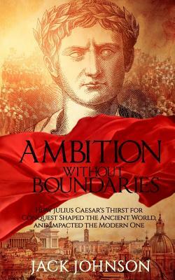 Ambition without Boundaries: How Julius Caesar's Thirst for Conquest Shaped the Ancient World, and Impacted the Modern One by Jack Johnson