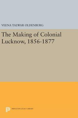 The Making of Colonial Lucknow, 1856-1877 by Veena Talwar Oldenburg