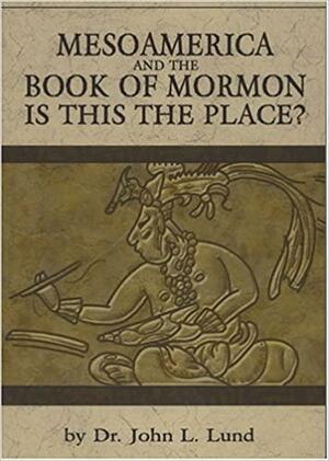 Mesoamerica and the Book of Mormon: Is This The Place by John Lewis Lund