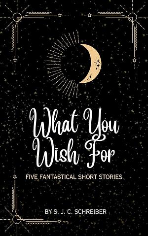 What You Wish For: 5 Fantastical Short Stories by S.J.C. Schreiber
