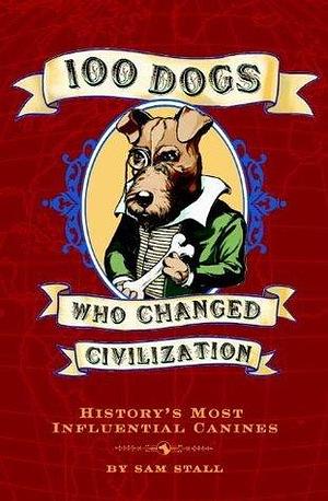 100 Dogs Who Changed Civilization: History's Most Influential Canines by Sam Stall, Sam Stall
