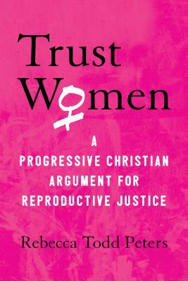 Trust Women: A Progressive Christian Argument for Reproductive Justice by Rebecca Todd Peters