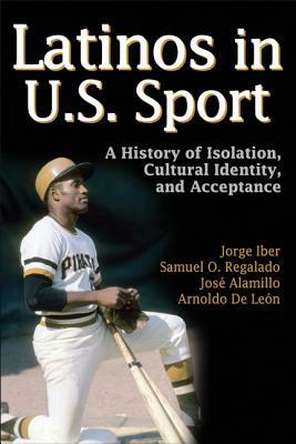 Latinos in U.S Sport: A History of Isolation, Cultural Identity, and Acceptance by Jorge Iber, Jose Alamillo, Samuel O. Regalado