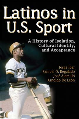 Latinos in U.S Sport: A History of Isolation, Cultural Identity, and Acceptance by Samuel O. Regalado, Jorge Iber, Jose Alamillo