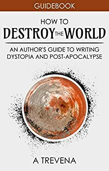 How to Destroy the World: An Author's Guide to Writing Dystopia and Post-Apocalypse by A. Trevena