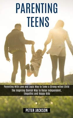 Parenting Teens: Parenting With Love and Logic Way to Tame a Strong-willed Child (The Inspiring Danish Way to Raise Independent, Empath by Peter Jackson