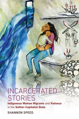 Incarcerated Stories: Indigenous Women Migrants and Violence in the Settler-Capitalist State by Shannon Speed