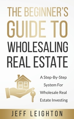 The Beginner's Guide To Wholesaling Real Estate: : A Step-By-Step System For Wholesale Real Estate Investing by Jeff Leighton