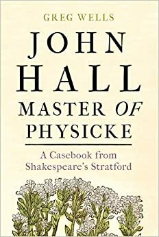 John Hall, Master of Physicke: A casebook from Shakespeare's Stratford by Paul Edmondson, Greg Wells