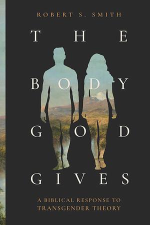 The Body God Gives: A Biblical Response to Transgender Theory by Robert S. Smith