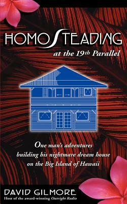 Homosteading at the 19th Parallel: One Man's Adventures Building His Nightmare Dream House on the Big Island of Hawaii by David Gilmore