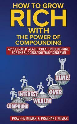 How to Grow Rich with The Power of Compounding: Accelerated Wealth Creation Blueprint, for the Success you truly deserve! by Praveen Kumar, Prashant Kumar