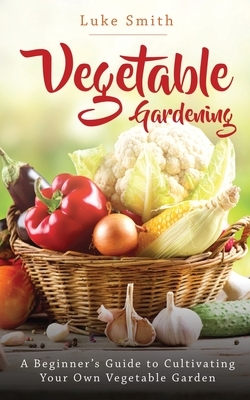 Vegetable Gardening: A Beginner's Guide to Cultivating Your Own Vegetable Garden by Luke Smith