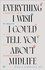 Everything I Wish I Could Tell You about Midlife: A Woman's Guide to Health in the Body You Actually Have by Mikala Albertson, Mikala Albertson