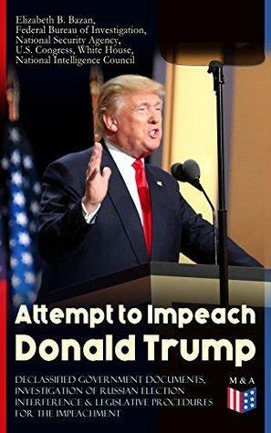 Attempt to Impeach Donald Trump - Declassified Government Documents, Investigation of Russian Election Interference & Legislative Procedures for the Impeachment: ... of James Comey and other Documents by Elizabeth B. Bazan, White House, National Intelligence Council, National Security Agency, U.S. Congress, Federal Bureau of Investigation