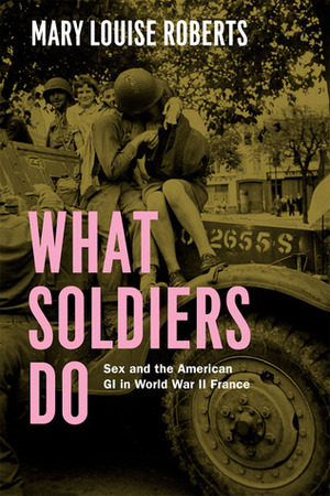 What Soldiers Do: Sex and the American GI in World War II France by Mary Louise Roberts