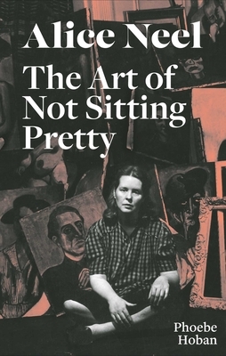 Alice Neel: The Art of Not Sitting Pretty by Phoebe Hoban, Alice Neel