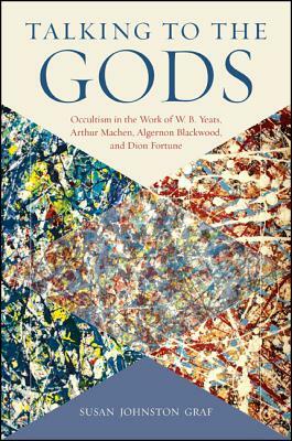 Talking to the Gods: Occultism in the Work of W. B. Yeats, Arthur Machen, Algernon Blackwood, and Dion Fortune by Susan Johnston Graf