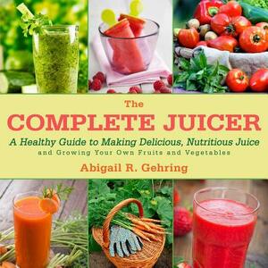 The Complete Juicer: A Healthy Guide to Making Delicious, Nutritious Juice and Growing Your Own Fruits and Vegetables by Abigail R. Gehring