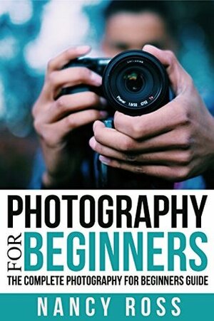 Photography: The Complete Photography For Beginners Guide by Nancy Ross