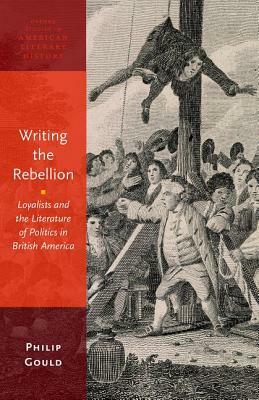 Writing the Rebellion: Loyalists and the Literature of Politics in British America by Philip Gould