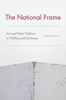 The National Frame: Art and State Violence in Turkey and Germany by Banu Karaca