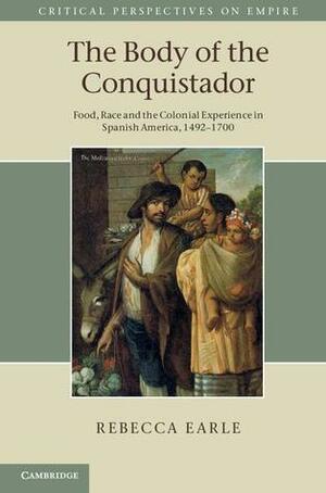 The Body of the Conquistador: Food, Race and the Colonial Experience in Spanish America, 1492 1700 by Rebecca Earle